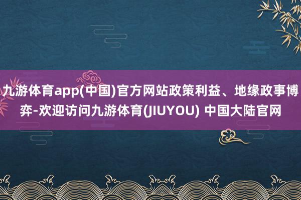 九游体育app(中国)官方网站政策利益、地缘政事博弈-欢迎访问九游体育(JIUYOU) 中国大陆官网