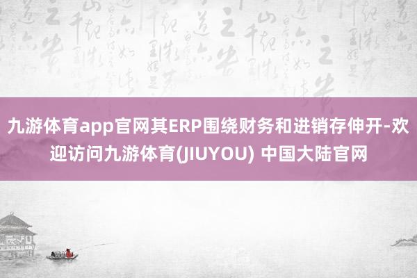 九游体育app官网其ERP围绕财务和进销存伸开-欢迎访问九游体育(JIUYOU) 中国大陆官网