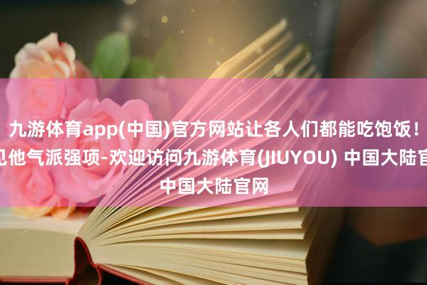 九游体育app(中国)官方网站让各人们都能吃饱饭！”见他气派强项-欢迎访问九游体育(JIUYOU) 中国大陆官网