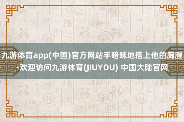 九游体育app(中国)官方网站手暗昧地搭上他的胸膛-欢迎访问九游体育(JIUYOU) 中国大陆官网