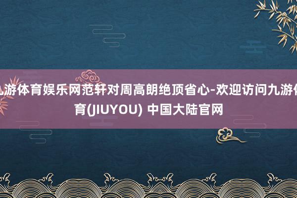 九游体育娱乐网范轩对周高朗绝顶省心-欢迎访问九游体育(JIUYOU) 中国大陆官网