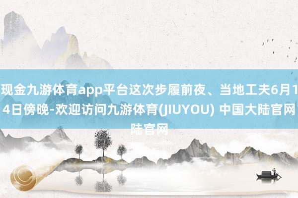 现金九游体育app平台这次步履前夜、当地工夫6月14日傍晚-欢迎访问九游体育(JIUYOU) 中国大陆官网