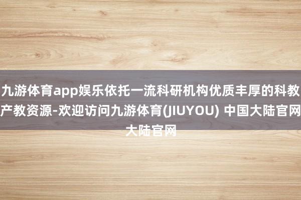 九游体育app娱乐依托一流科研机构优质丰厚的科教产教资源-欢迎访问九游体育(JIUYOU) 中国大陆官网