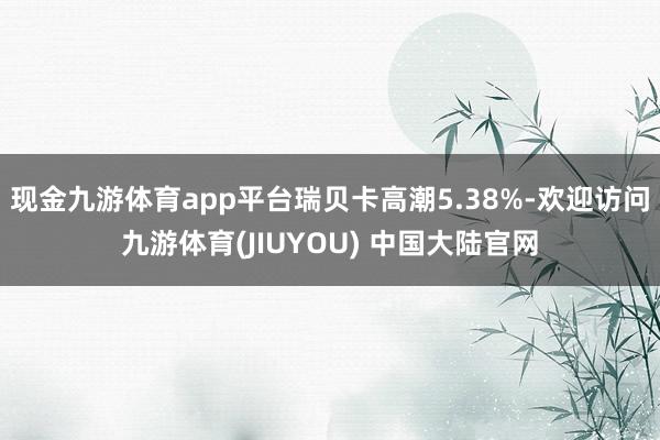 现金九游体育app平台瑞贝卡高潮5.38%-欢迎访问九游体育(JIUYOU) 中国大陆官网