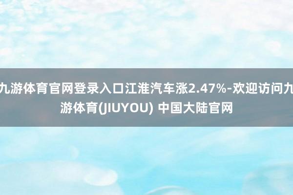 九游体育官网登录入口江淮汽车涨2.47%-欢迎访问九游体育(JIUYOU) 中国大陆官网