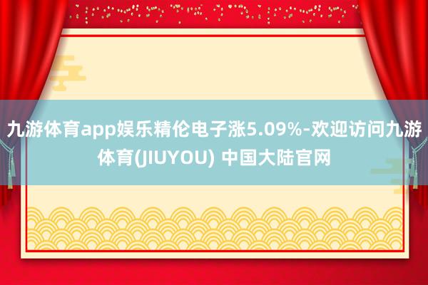 九游体育app娱乐精伦电子涨5.09%-欢迎访问九游体育(JIUYOU) 中国大陆官网