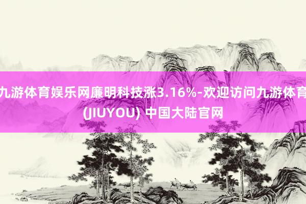 九游体育娱乐网廉明科技涨3.16%-欢迎访问九游体育(JIUYOU) 中国大陆官网