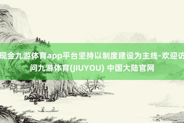 现金九游体育app平台坚持以制度建设为主线-欢迎访问九游体育(JIUYOU) 中国大陆官网