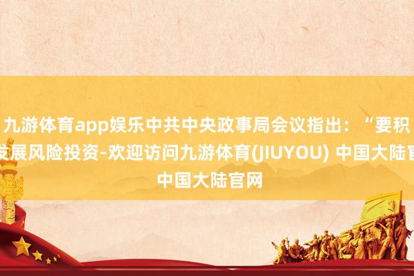 九游体育app娱乐中共中央政事局会议指出：“要积极发展风险投资-欢迎访问九游体育(JIUYOU) 中国大陆官网