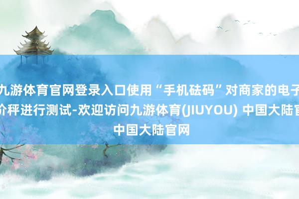 九游体育官网登录入口使用“手机砝码”对商家的电子计价秤进行测试-欢迎访问九游体育(JIUYOU) 中国大陆官网