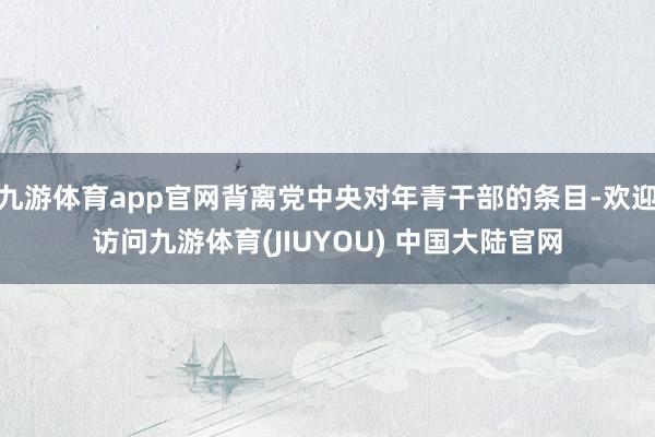 九游体育app官网背离党中央对年青干部的条目-欢迎访问九游体育(JIUYOU) 中国大陆官网