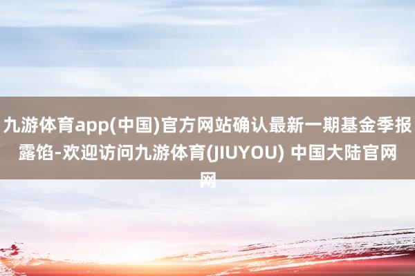 九游体育app(中国)官方网站确认最新一期基金季报露馅-欢迎访问九游体育(JIUYOU) 中国大陆官网