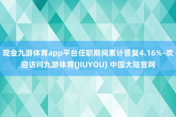 现金九游体育app平台任职期间累计答复4.16%-欢迎访问九游体育(JIUYOU) 中国大陆官网