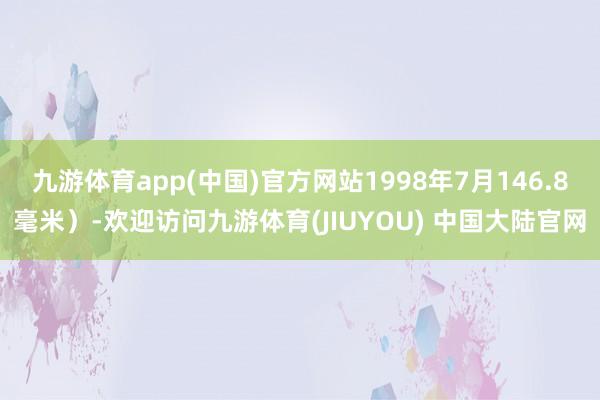 九游体育app(中国)官方网站1998年7月146.8毫米）-欢迎访问九游体育(JIUYOU) 中国大陆官网