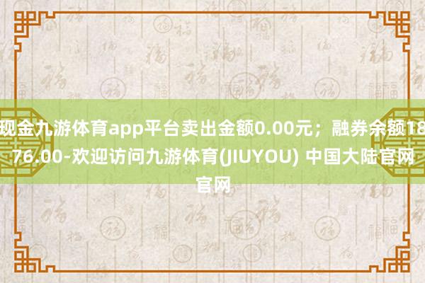 现金九游体育app平台卖出金额0.00元；融券余额1876.00-欢迎访问九游体育(JIUYOU) 中国大陆官网