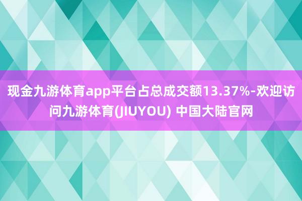 现金九游体育app平台占总成交额13.37%-欢迎访问九游体育(JIUYOU) 中国大陆官网