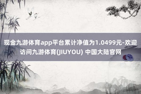 现金九游体育app平台累计净值为1.0499元-欢迎访问九游体育(JIUYOU) 中国大陆官网