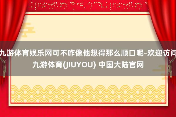 九游体育娱乐网可不咋像他想得那么顺口呢-欢迎访问九游体育(JIUYOU) 中国大陆官网