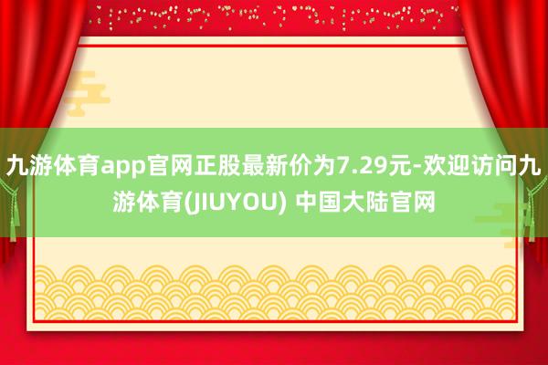 九游体育app官网正股最新价为7.29元-欢迎访问九游体育(JIUYOU) 中国大陆官网