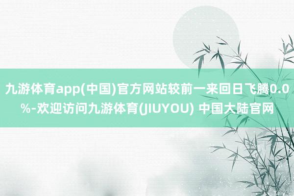 九游体育app(中国)官方网站较前一来回日飞腾0.0%-欢迎访问九游体育(JIUYOU) 中国大陆官网