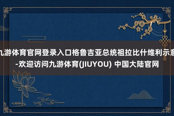 九游体育官网登录入口格鲁吉亚总统祖拉比什维利示意-欢迎访问九游体育(JIUYOU) 中国大陆官网