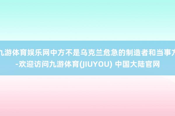 九游体育娱乐网中方不是乌克兰危急的制造者和当事方-欢迎访问九游体育(JIUYOU) 中国大陆官网