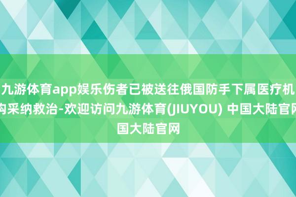 九游体育app娱乐伤者已被送往俄国防手下属医疗机构采纳救治-欢迎访问九游体育(JIUYOU) 中国大陆官网