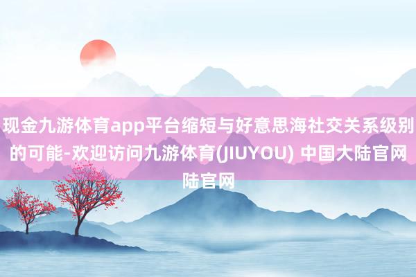 现金九游体育app平台缩短与好意思海社交关系级别的可能-欢迎访问九游体育(JIUYOU) 中国大陆官网