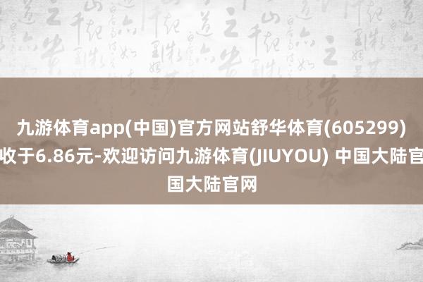 九游体育app(中国)官方网站舒华体育(605299)报收于6.86元-欢迎访问九游体育(JIUYOU) 中国大陆官网