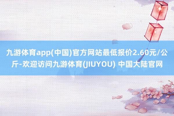 九游体育app(中国)官方网站最低报价2.60元/公斤-欢迎访问九游体育(JIUYOU) 中国大陆官网