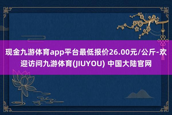 现金九游体育app平台最低报价26.00元/公斤-欢迎访问九游体育(JIUYOU) 中国大陆官网