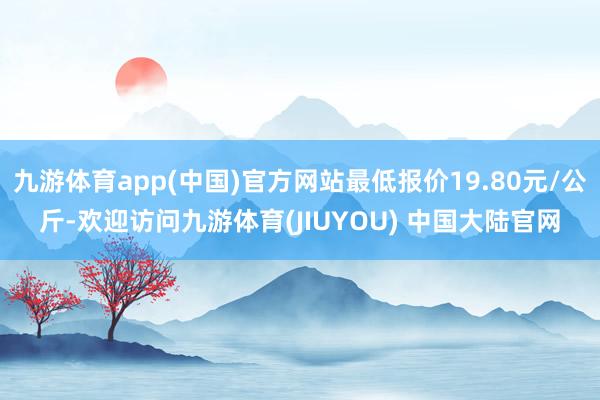 九游体育app(中国)官方网站最低报价19.80元/公斤-欢迎访问九游体育(JIUYOU) 中国大陆官网