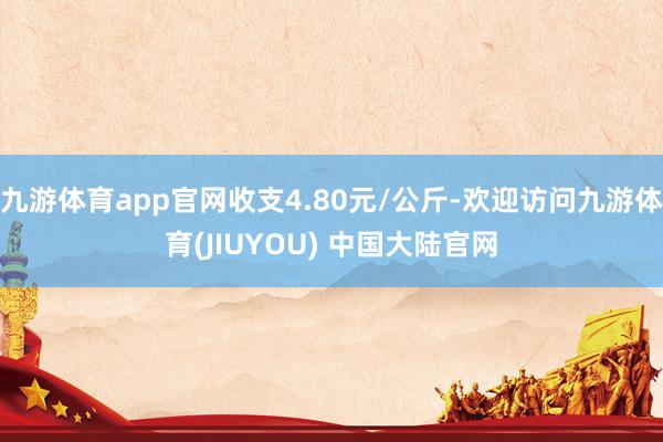 九游体育app官网收支4.80元/公斤-欢迎访问九游体育(JIUYOU) 中国大陆官网