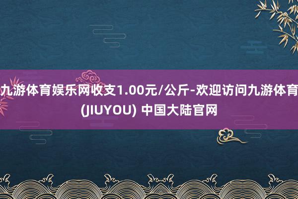 九游体育娱乐网收支1.00元/公斤-欢迎访问九游体育(JIUYOU) 中国大陆官网