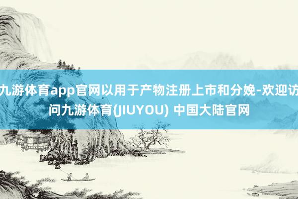 九游体育app官网以用于产物注册上市和分娩-欢迎访问九游体育(JIUYOU) 中国大陆官网