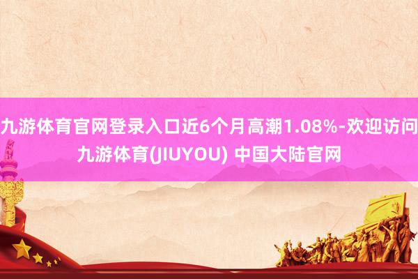 九游体育官网登录入口近6个月高潮1.08%-欢迎访问九游体育(JIUYOU) 中国大陆官网