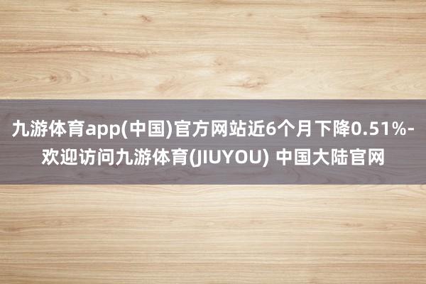 九游体育app(中国)官方网站近6个月下降0.51%-欢迎访问九游体育(JIUYOU) 中国大陆官网