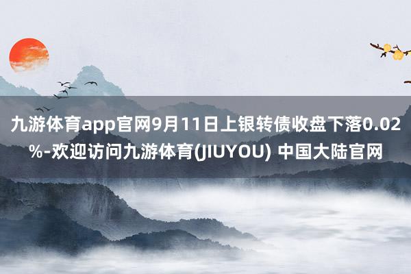 九游体育app官网9月11日上银转债收盘下落0.02%-欢迎访问九游体育(JIUYOU) 中国大陆官网