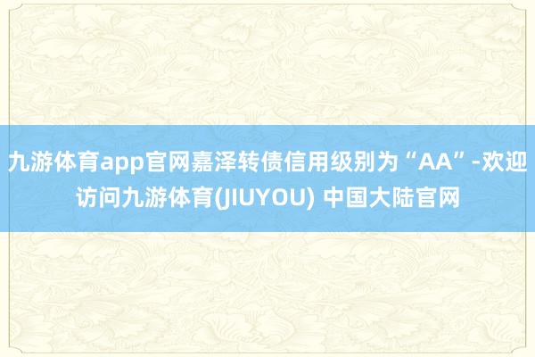 九游体育app官网嘉泽转债信用级别为“AA”-欢迎访问九游体育(JIUYOU) 中国大陆官网