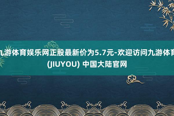 九游体育娱乐网正股最新价为5.7元-欢迎访问九游体育(JIUYOU) 中国大陆官网