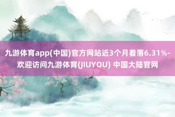 九游体育app(中国)官方网站近3个月着落6.31%-欢迎访问九游体育(JIUYOU) 中国大陆官网