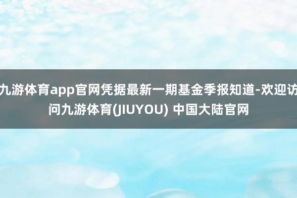 九游体育app官网凭据最新一期基金季报知道-欢迎访问九游体育(JIUYOU) 中国大陆官网