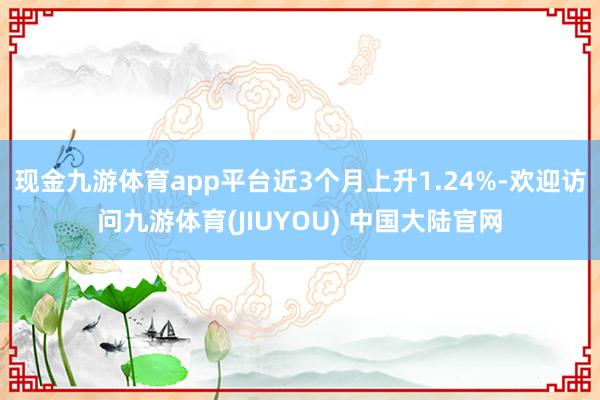 现金九游体育app平台近3个月上升1.24%-欢迎访问九游体育(JIUYOU) 中国大陆官网