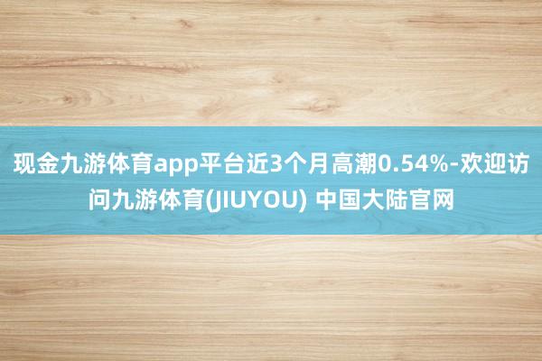 现金九游体育app平台近3个月高潮0.54%-欢迎访问九游体育(JIUYOU) 中国大陆官网