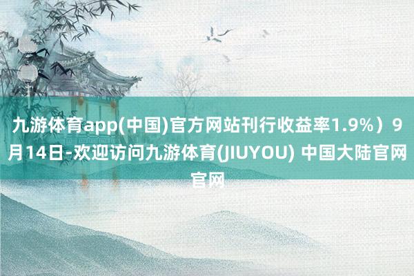 九游体育app(中国)官方网站刊行收益率1.9%）9月14日-欢迎访问九游体育(JIUYOU) 中国大陆官网