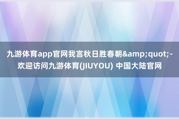 九游体育app官网我言秋日胜春朝&quot;-欢迎访问九游体育(JIUYOU) 中国大陆官网