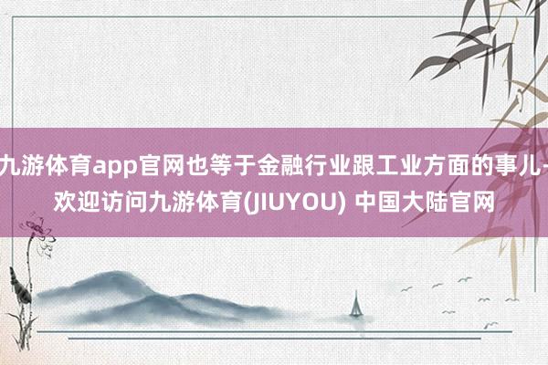 九游体育app官网也等于金融行业跟工业方面的事儿-欢迎访问九游体育(JIUYOU) 中国大陆官网