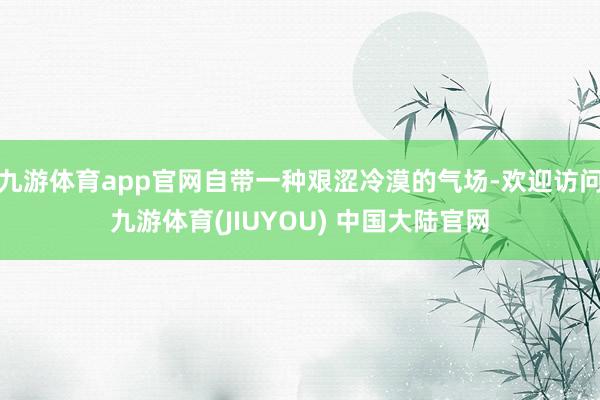 九游体育app官网自带一种艰涩冷漠的气场-欢迎访问九游体育(JIUYOU) 中国大陆官网