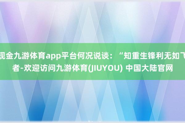 现金九游体育app平台何况说谈：“知重生锋利无如飞者-欢迎访问九游体育(JIUYOU) 中国大陆官网