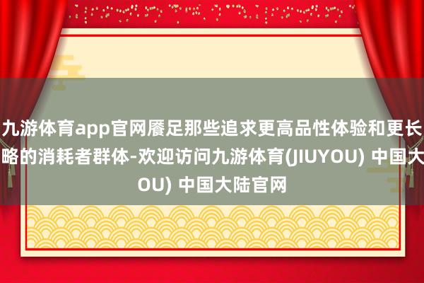 九游体育app官网餍足那些追求更高品性体验和更长续航才略的消耗者群体-欢迎访问九游体育(JIUYOU) 中国大陆官网